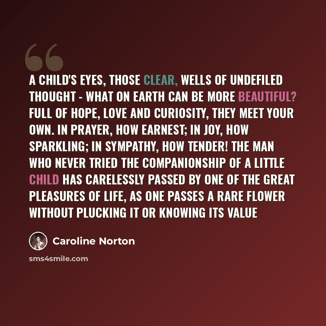 “A child's eyes, those clear, wells of undefiled thought - what on earth can be more beautiful? Full of hope, love and curiosity, they meet your own. In prayer, how earnest; in joy, how sparkling; in sympathy, how tender! The man who never tried the companionship of a little child has carelessly…” quote by Caroline Norton