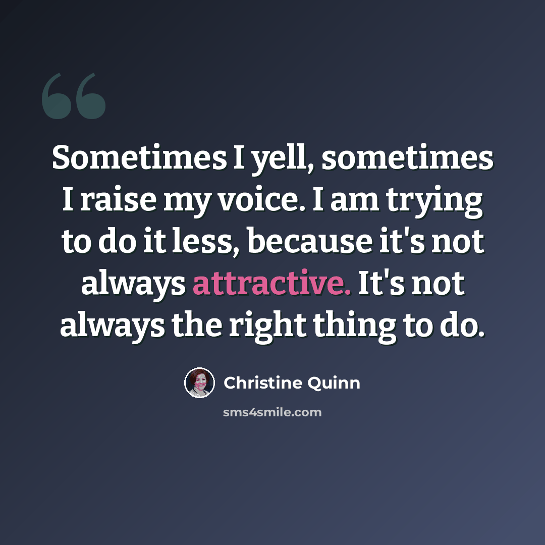 “Sometimes I yell, sometimes I raise my voice. I am trying to do it less, because it's not always attractive. It's not always the right thing to do.” quote by Christine Quinn