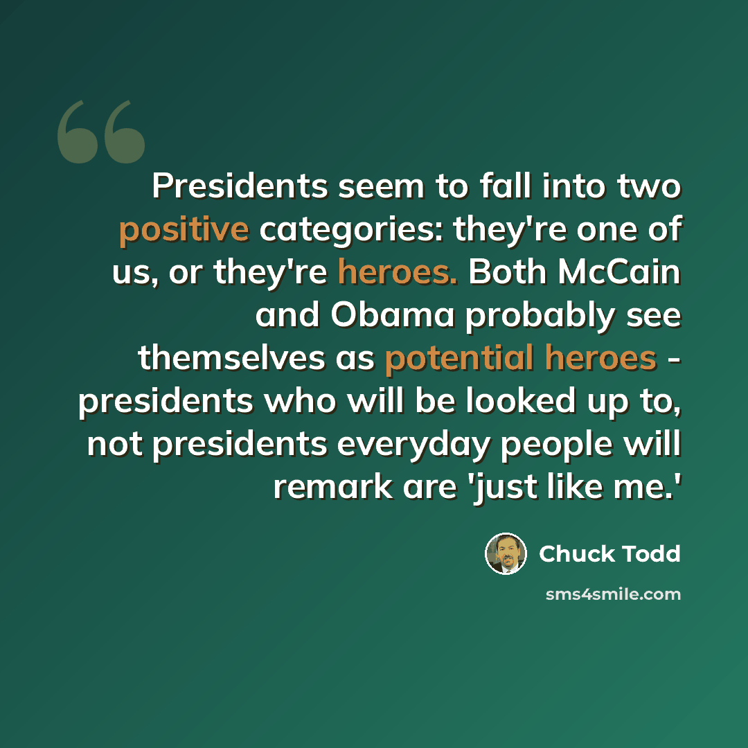 “Presidents seem to fall into two positive categories: they're one of us, or they're heroes. Both McCain and Obama probably see themselves as potential heroes - presidents who will be looked up to, not presidents everyday people will remark are 'just like me.'” quote by Chuck Todd