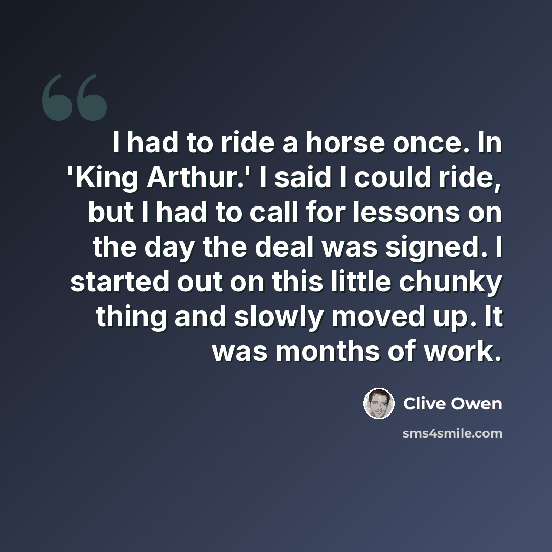 “I had to ride a horse once. In 'King Arthur.' I said I could ride, but I had to call for lessons on the day the deal was signed. I started out on this little chunky thing and slowly moved up. It was months of work.” quote by Clive Owen