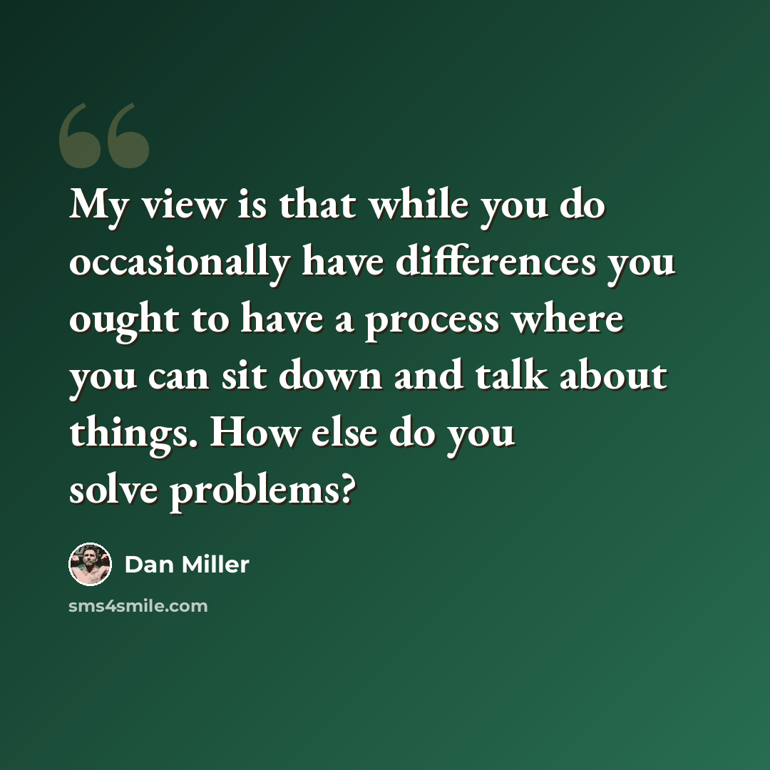 “My view is that while you do occasionally have differences you ought to have a process where you can sit down and talk about things. How else do you solve problems?” quote by Dan Miller