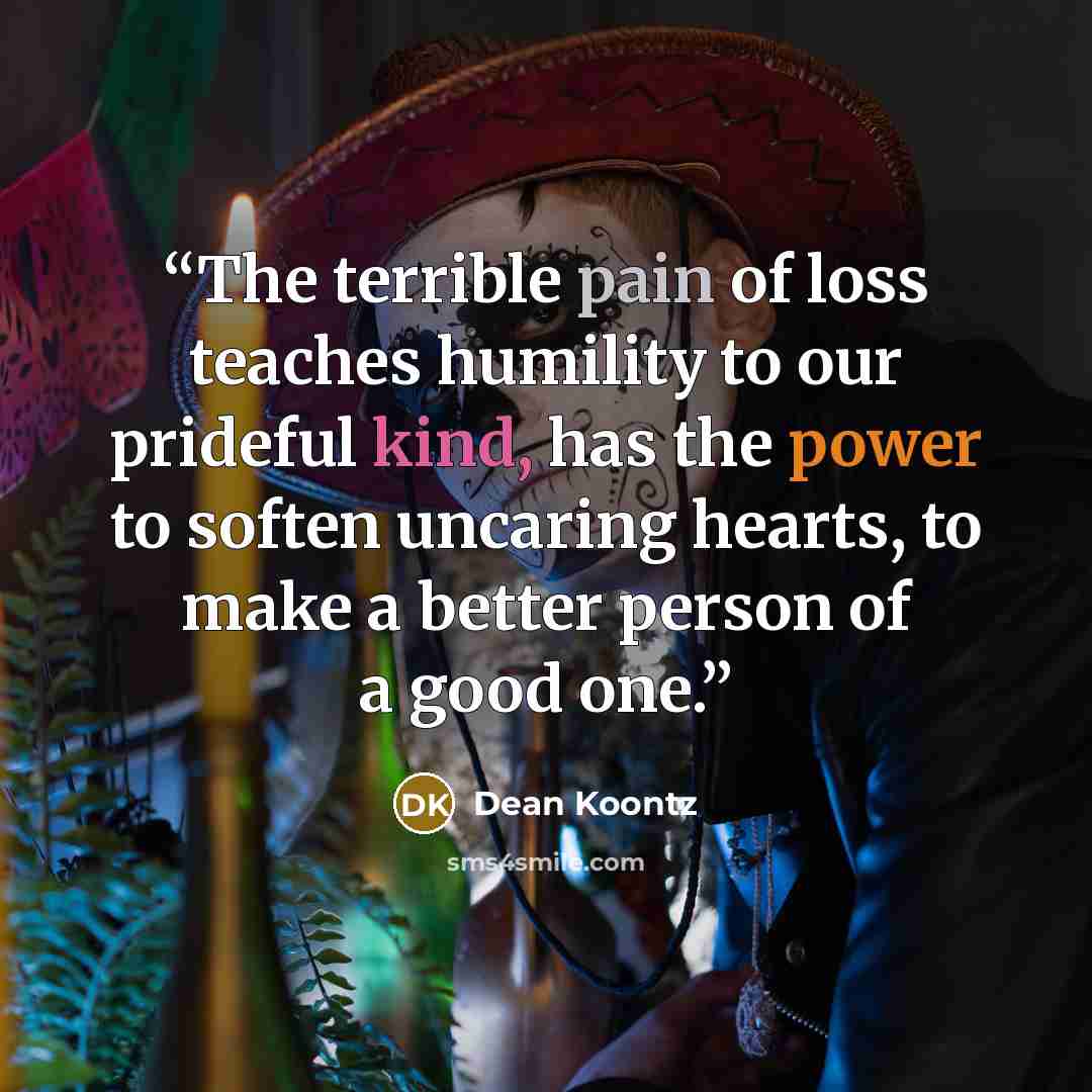 “The terrible pain of loss teaches humility to our prideful kind, has the power to soften uncaring hearts, to make a better person of a good one.” quote by Dean Koontz