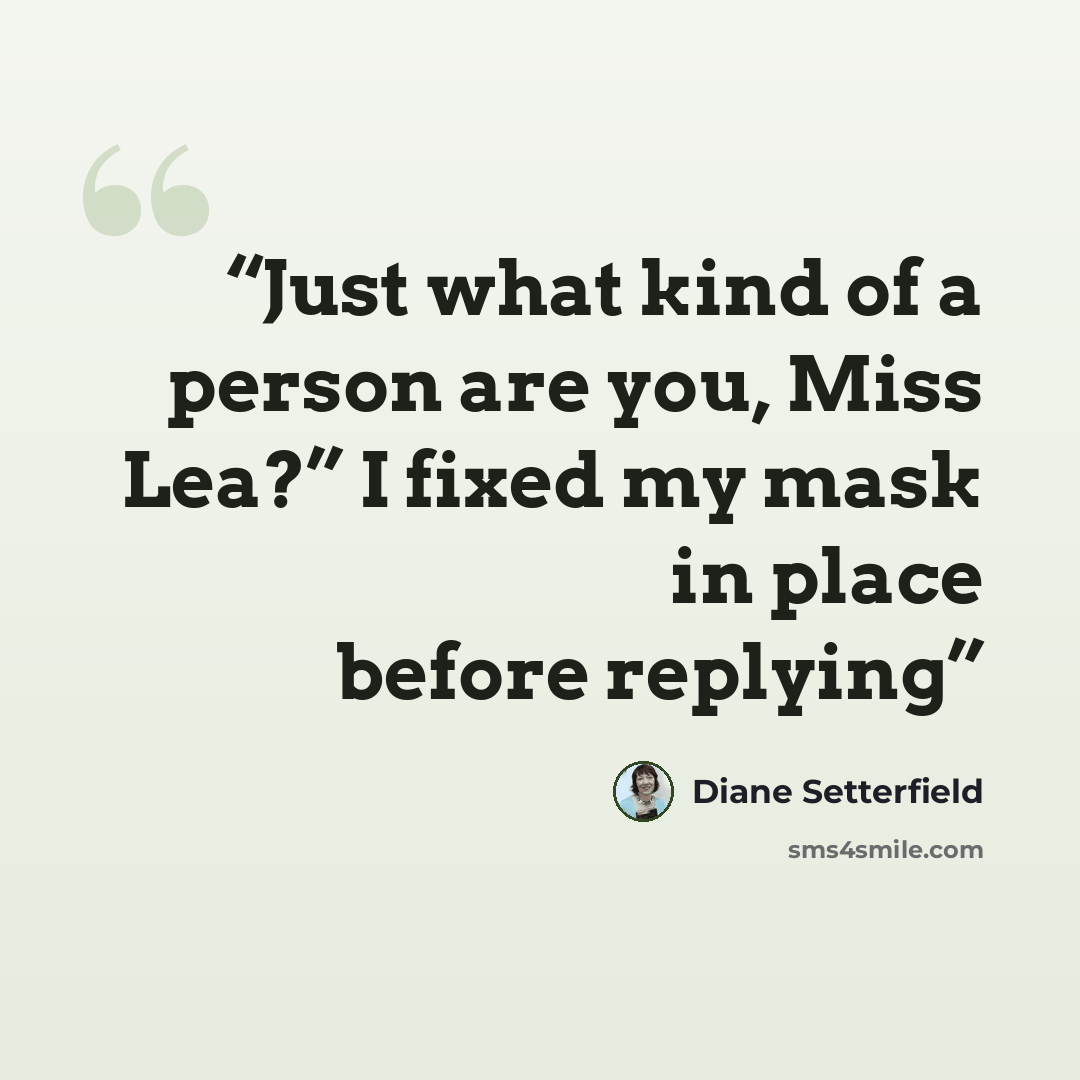 “Just what kind of a person are you, Miss Lea?” I fixed my mask in place before replying” quote by Diane Setterfield