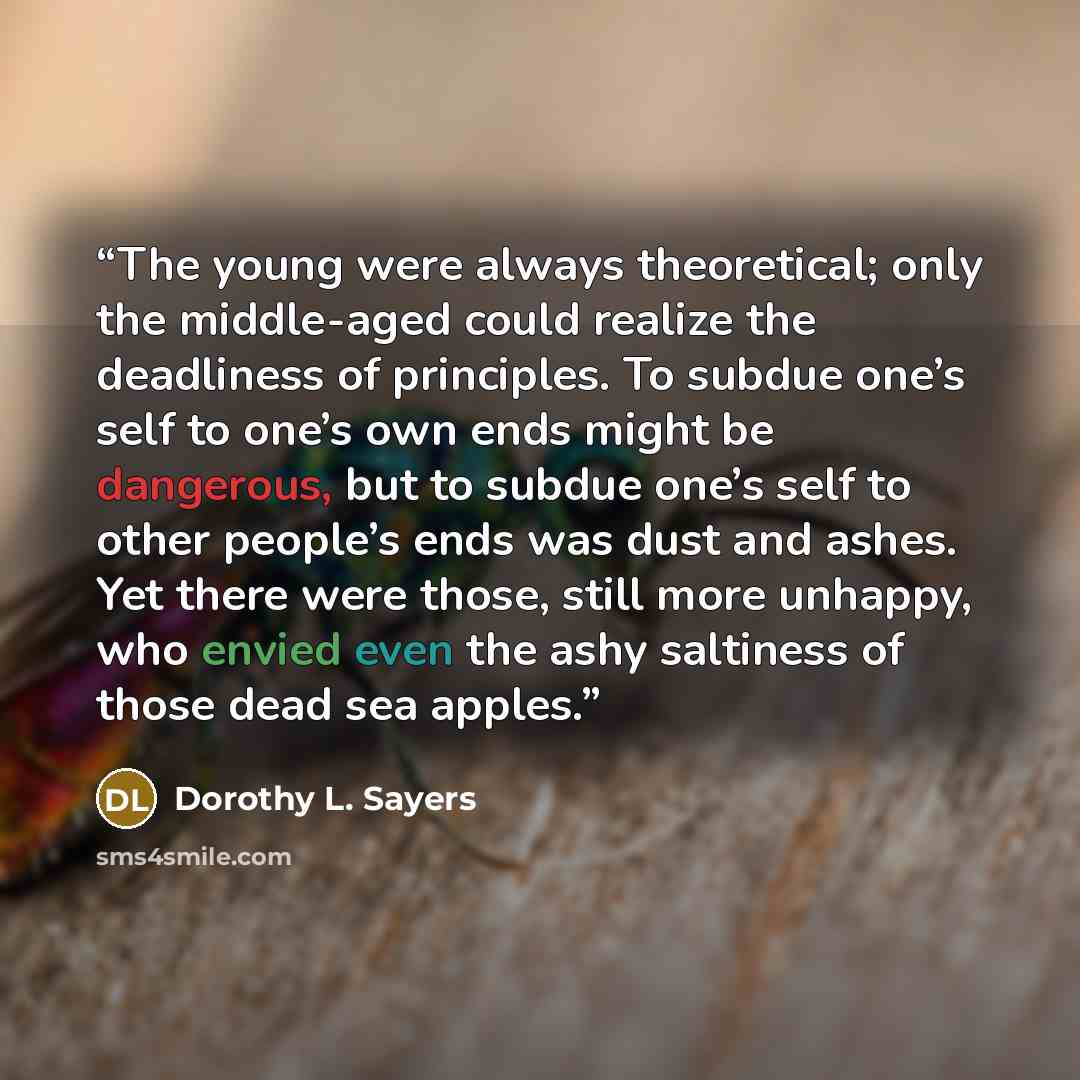 “The young were always theoretical; only the middle-aged could realize the deadliness of principles. To subdue one’s self to one’s own ends might be dangerous, but to subdue one’s self to other people’s ends was dust and ashes. Yet there were those, still more unhappy, who envied even the ashy…” quote by Dorothy L. Sayers