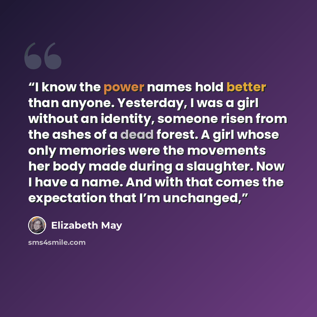 “I know the power names hold better than anyone. Yesterday, I was a girl without an identity, someone risen from the ashes of a dead forest. A girl whose only memories were the movements her body made during a slaughter. Now I have a name. And with that comes the expectation that I’m unchanged,” quote by Elizabeth May