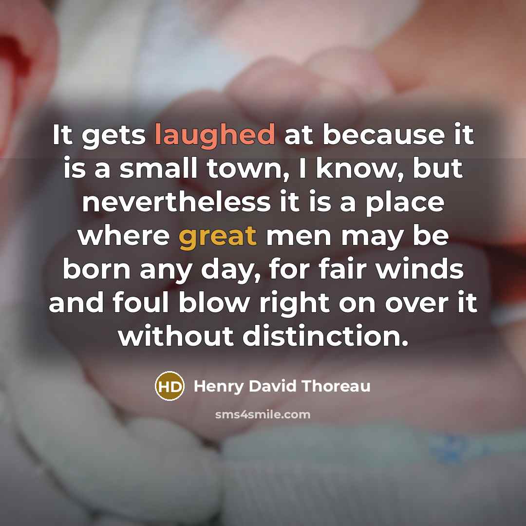 “It gets laughed at because it is a small town, I know, but nevertheless it is a place where great men may be born any day, for fair winds and foul blow right on over it without distinction.” quote by Henry David Thoreau