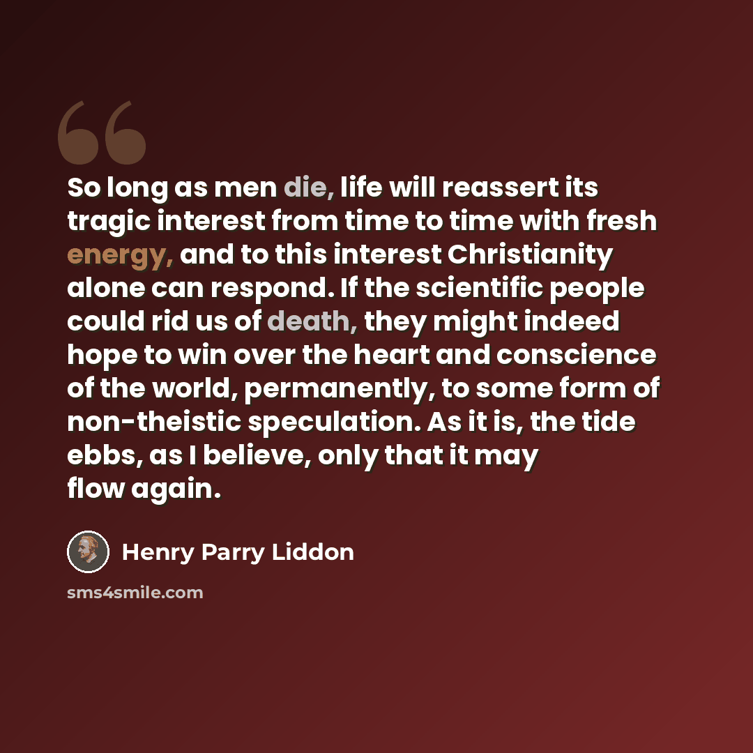 “So long as men die, life will reassert its tragic interest from time to time with fresh energy, and to this interest Christianity alone can respond. If the scientific people could rid us of death, they might indeed hope to win over the heart and conscience of the world, permanently, to some form…” quote by Henry Parry Liddon