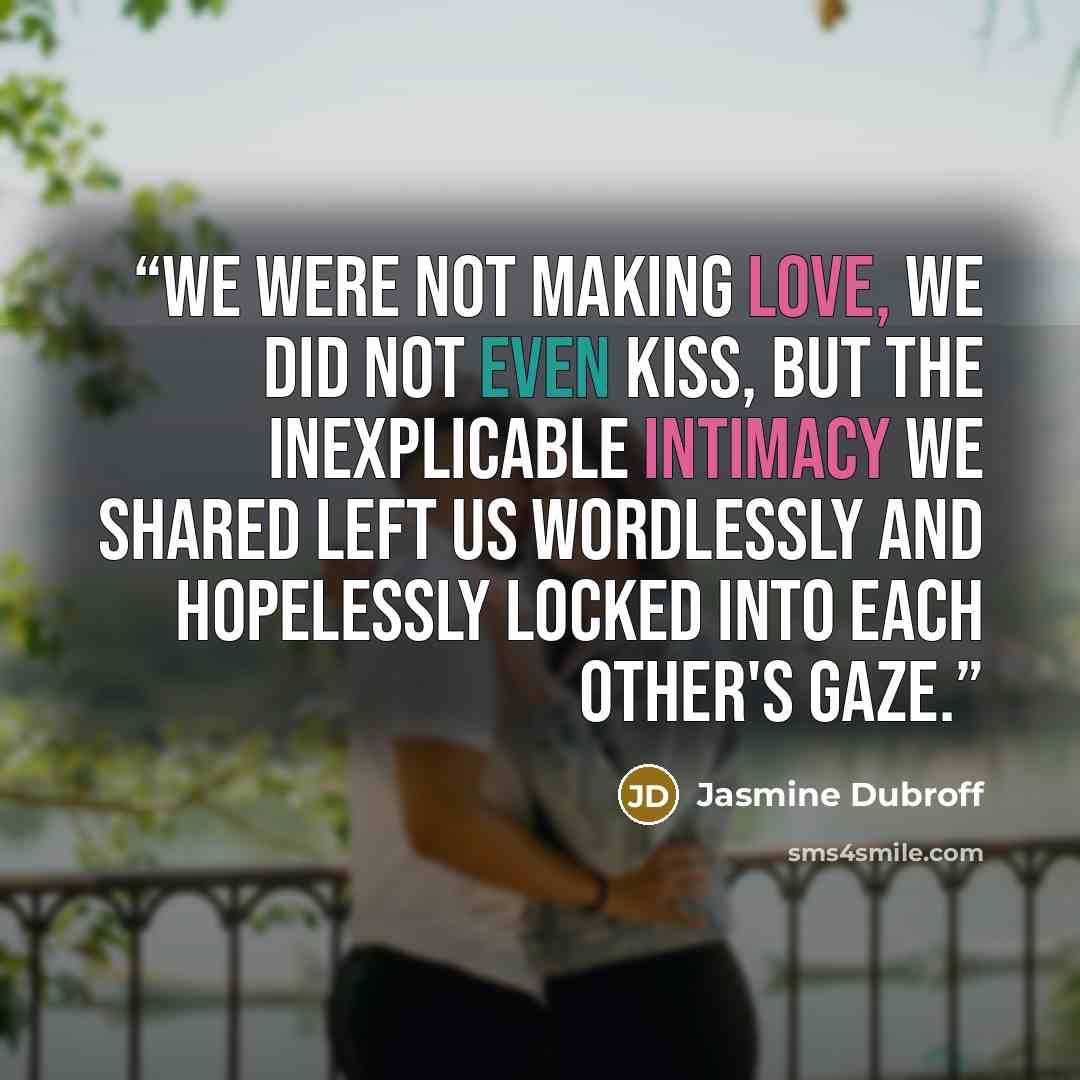 “We were not making love, we did not even kiss, but the inexplicable intimacy we shared left us wordlessly and hopelessly locked into each other's gaze.” quote by Jasmine Dubroff