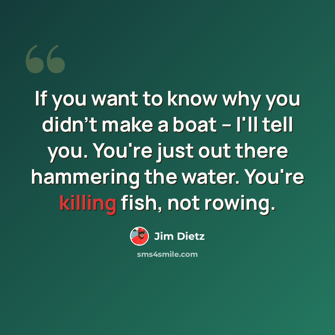“If you want to know why you didn't make a boat -- I'll tell you. You're just out there hammering the water. You're killing fish, not rowing.” quote by Jim Dietz