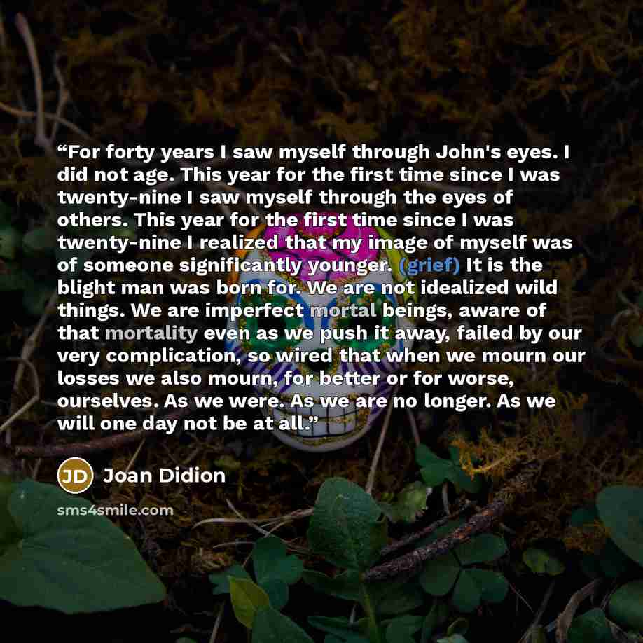 “For forty years I saw myself through John's eyes. I did not age. This year for the first time since I was twenty-nine I saw myself through the eyes of others. This year for the first time since I was twenty-nine I realized that my image of myself was of someone significantly younger. (grief) It is…” quote by Joan Didion