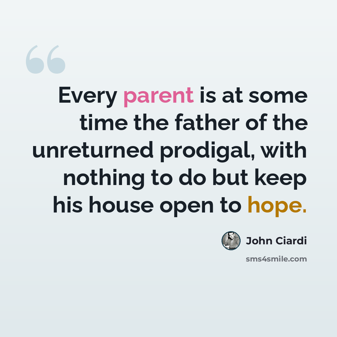 “Every parent is at some time the father of the unreturned prodigal, with nothing to do but keep his house open to hope.” quote by John Ciardi