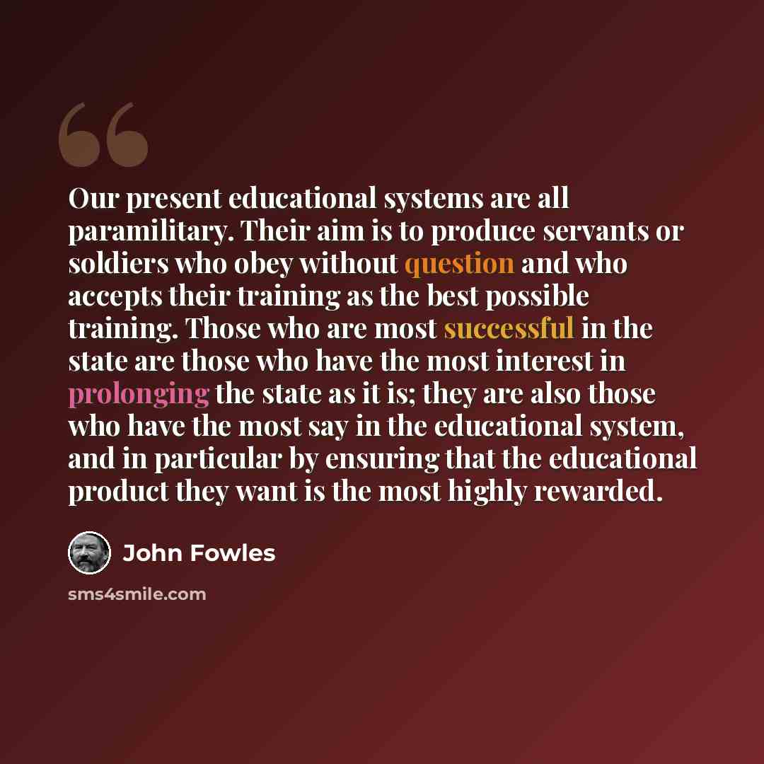 “Our present educational systems are all paramilitary. Their aim is to produce servants or soldiers who obey without question and who accepts their training as the best possible training. Those who are most successful in the state are those who have the most interest in prolonging the state as it…” quote by John Fowles