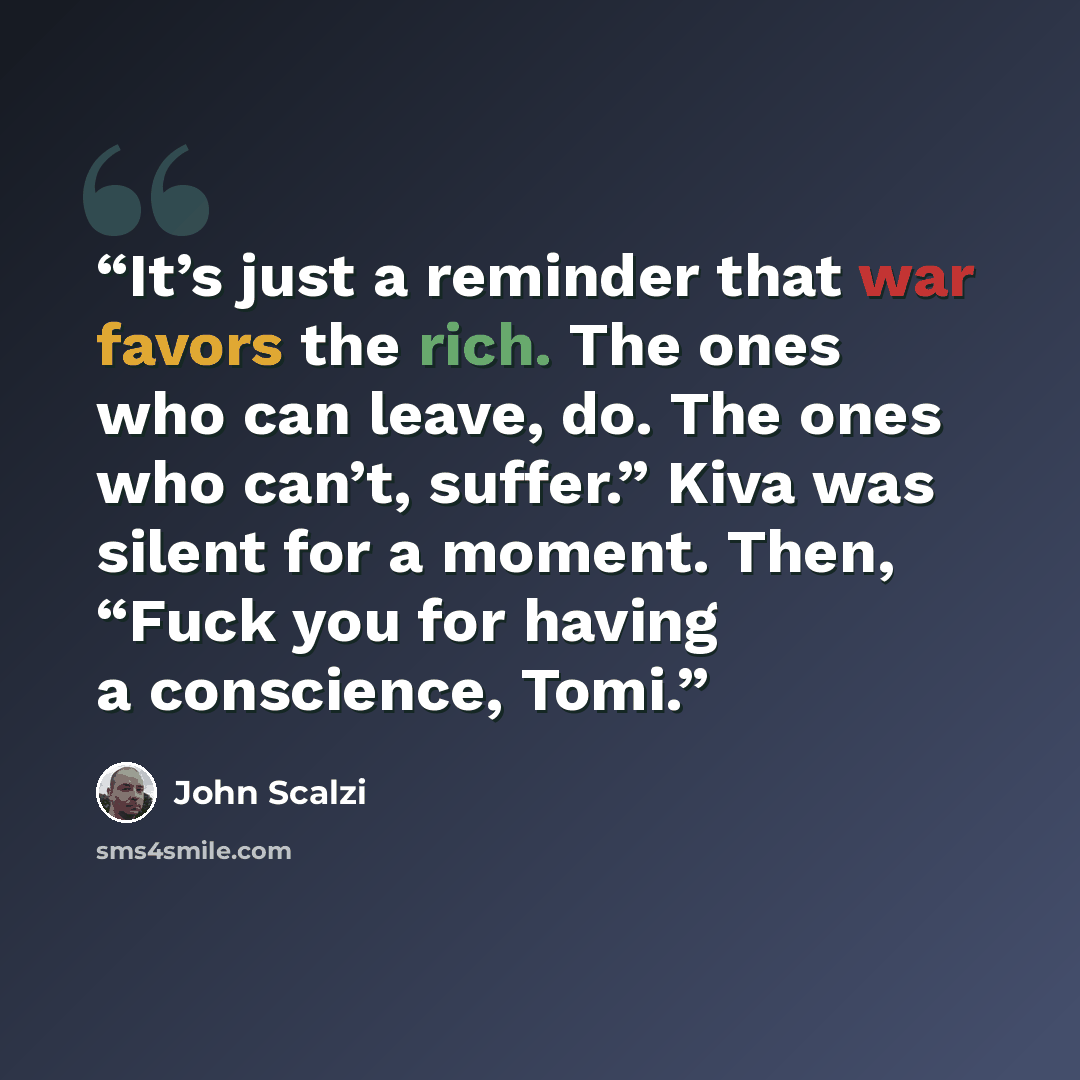 “It’s just a reminder that war favors the rich. The ones who can leave, do. The ones who can’t, suffer.” Kiva was silent for a moment. Then, “Fuck you for having a conscience, Tomi.” quote by John Scalzi