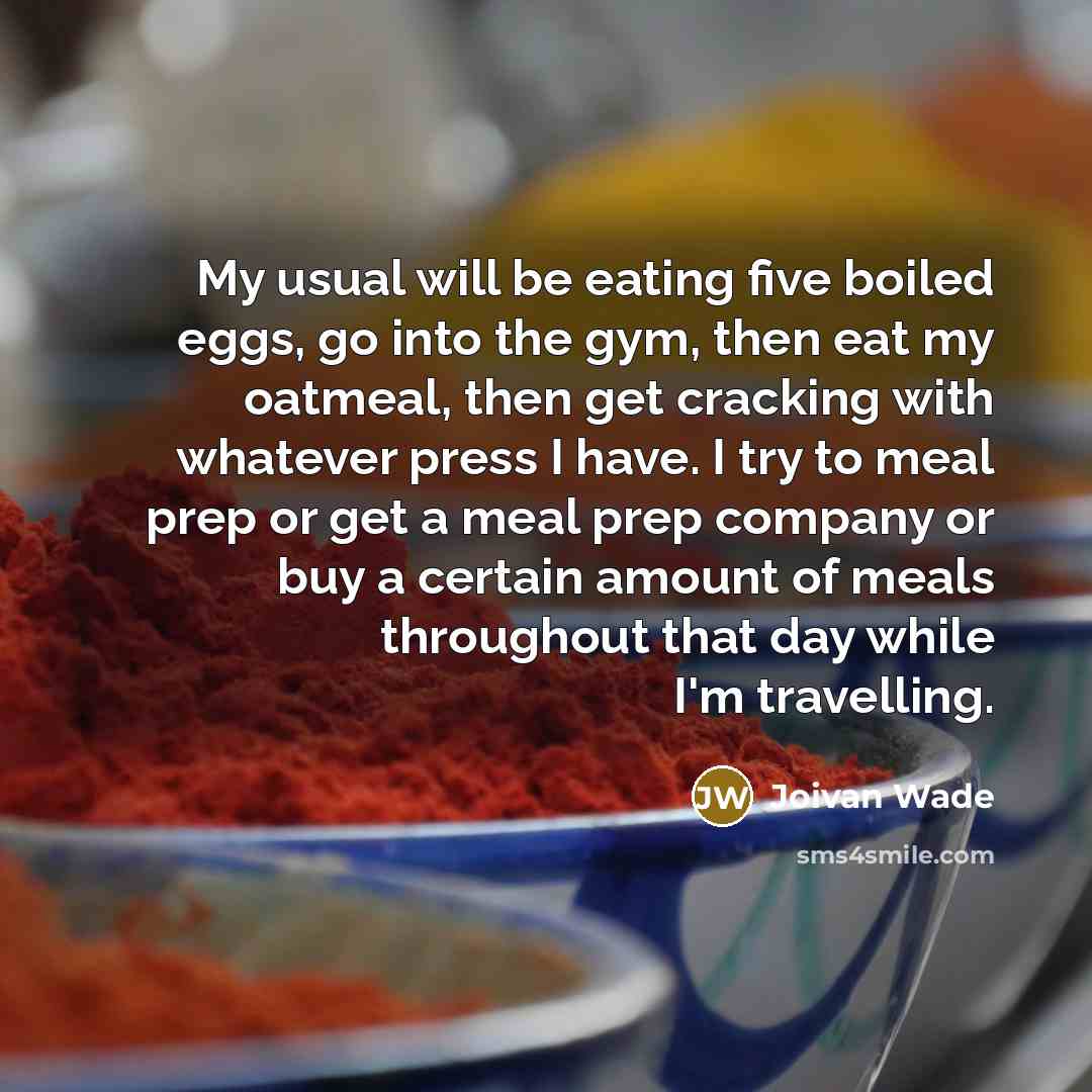 “My usual will be eating five boiled eggs, go into the gym, then eat my oatmeal, then get cracking with whatever press I have. I try to meal prep or get a meal prep company or buy a certain amount of meals throughout that day while I'm travelling.” quote by Joivan Wade