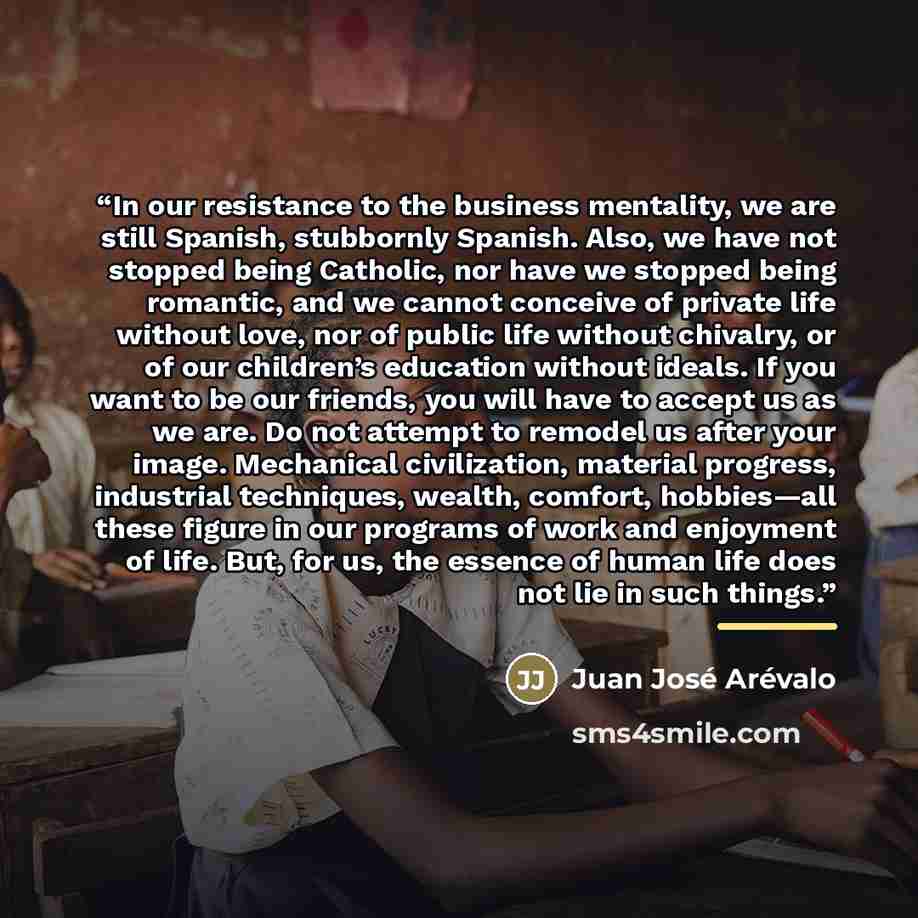 “In our resistance to the business mentality, we are still Spanish, stubbornly Spanish. Also, we have not stopped being Catholic, nor have we stopped being romantic, and we cannot conceive of private life without love, nor of public life without chivalry, or of our children’s education without…” quote by Juan José Arévalo