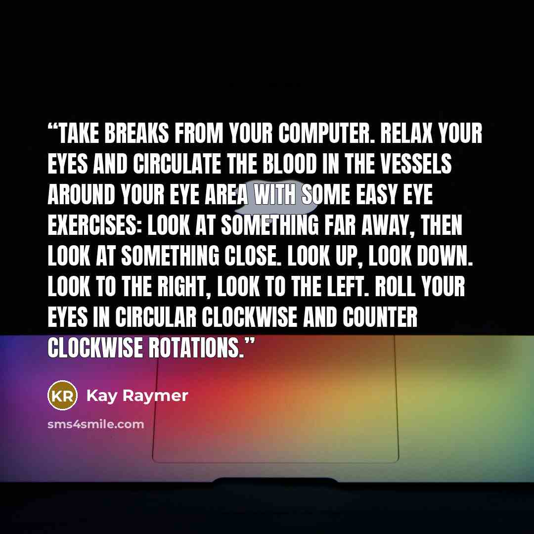 “Take breaks from your computer. Relax your eyes and circulate the blood in the vessels around your eye area with some easy eye exercises: Look at something far away, then look at something close. Look up, look down. Look to the right, look to the left. Roll your eyes in circular clockwise and…” quote by Kay Raymer