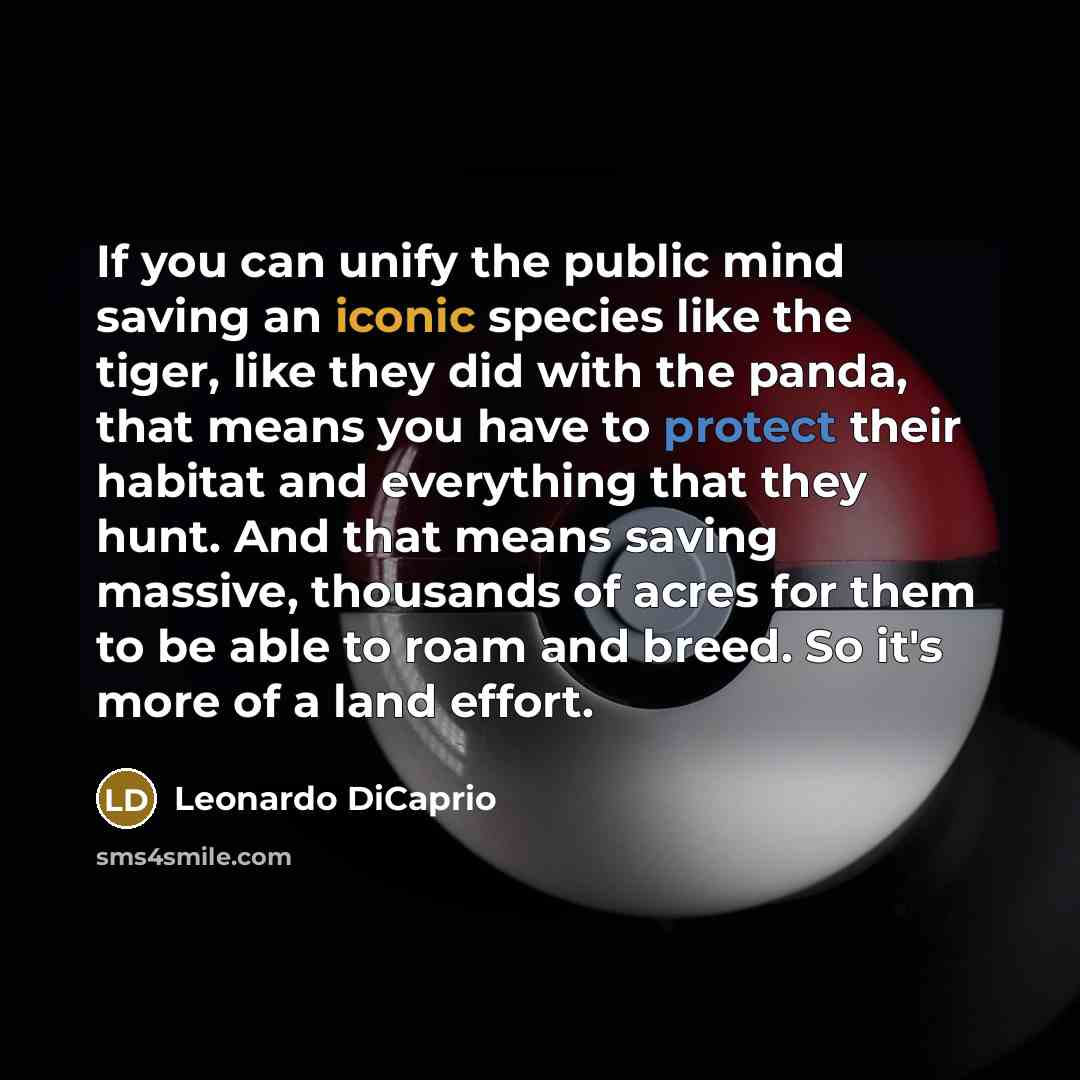 “If you can unify the public mind saving an iconic species like the tiger, like they did with the panda, that means you have to protect their habitat and everything that they hunt. And that means saving massive, thousands of acres for them to be able to roam and breed. So it's more of a land effort.” quote by Leonardo DiCaprio