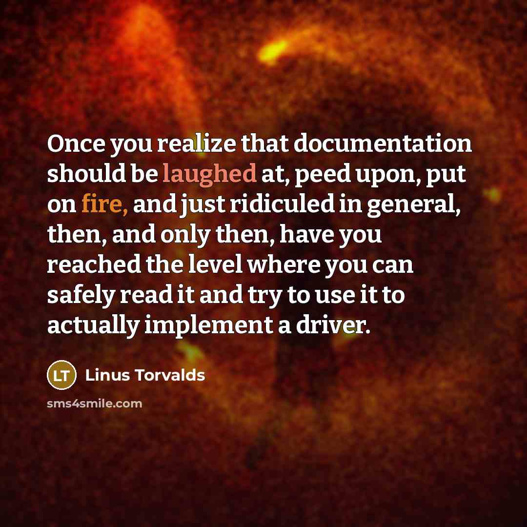 “Once you realize that documentation should be laughed at, peed upon, put on fire, and just ridiculed in general, then, and only then, have you reached the level where you can safely read it and try to use it to actually implement a driver.” quote by Linus Torvalds