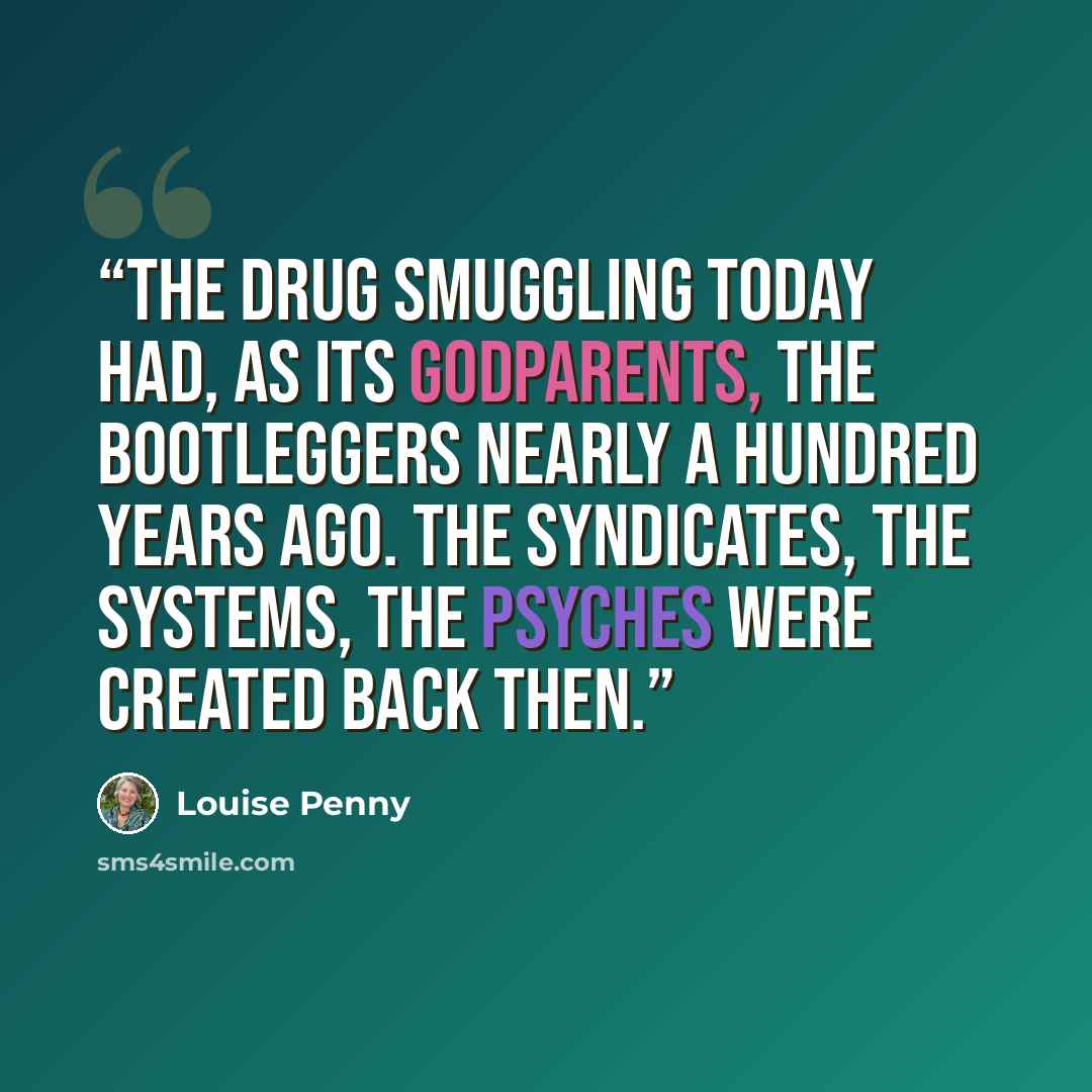 “The drug smuggling today had, as its godparents, the bootleggers nearly a hundred years ago. The syndicates, the systems, the psyches were created back then.” quote by Louise Penny