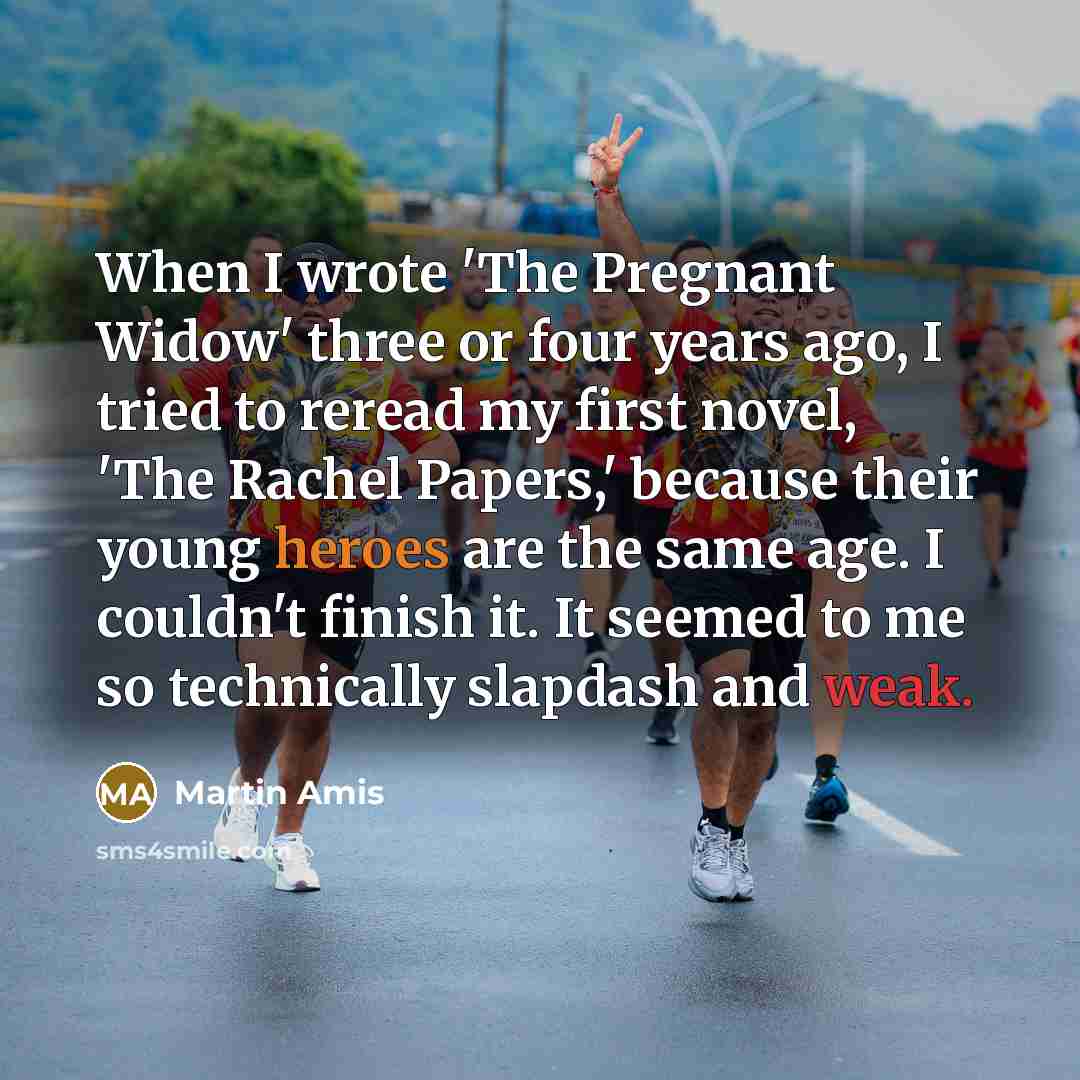 “When I wrote 'The Pregnant Widow' three or four years ago, I tried to reread my first novel, 'The Rachel Papers,' because their young heroes are the same age. I couldn't finish it. It seemed to me so technically slapdash and weak.” quote by Martin Amis