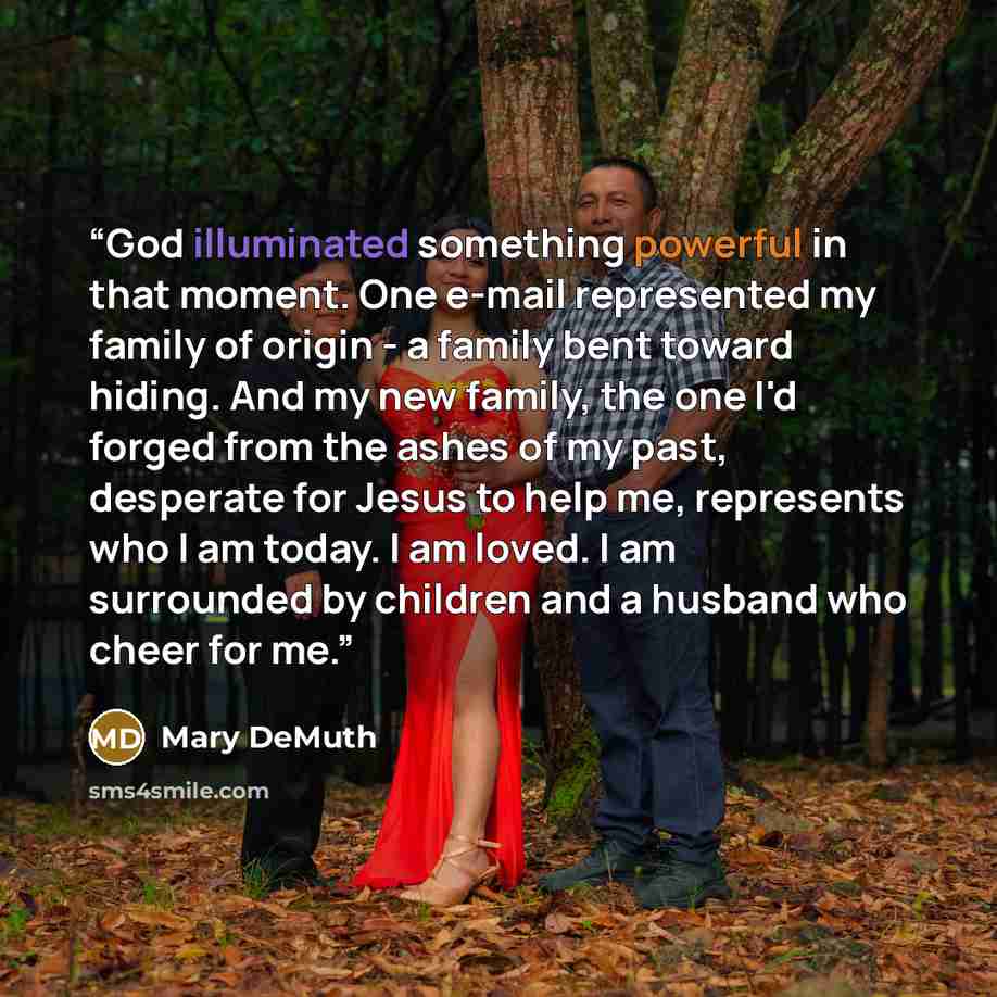 “God illuminated something powerful in that moment. One e-mail represented my family of origin - a family bent toward hiding. And my new family, the one I'd forged from the ashes of my past, desperate for Jesus to help me, represents who I am today. I am loved. I am surrounded by children and a…” quote by Mary DeMuth