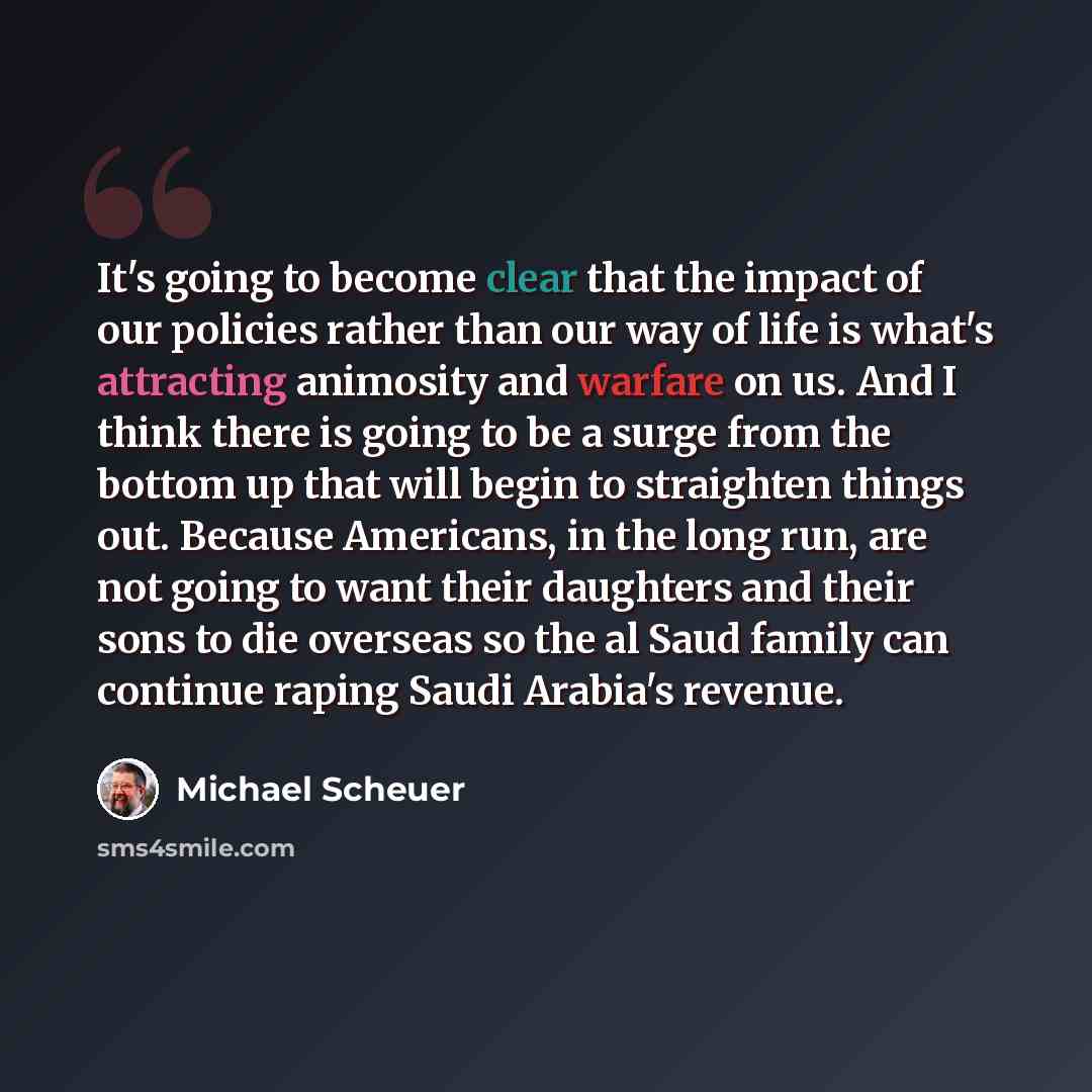 “It's going to become clear that the impact of our policies rather than our way of life is what's attracting animosity and warfare on us. And I think there is going to be a surge from the bottom up that will begin to straighten things out. Because Americans, in the long run, are not going to want…” quote by Michael Scheuer