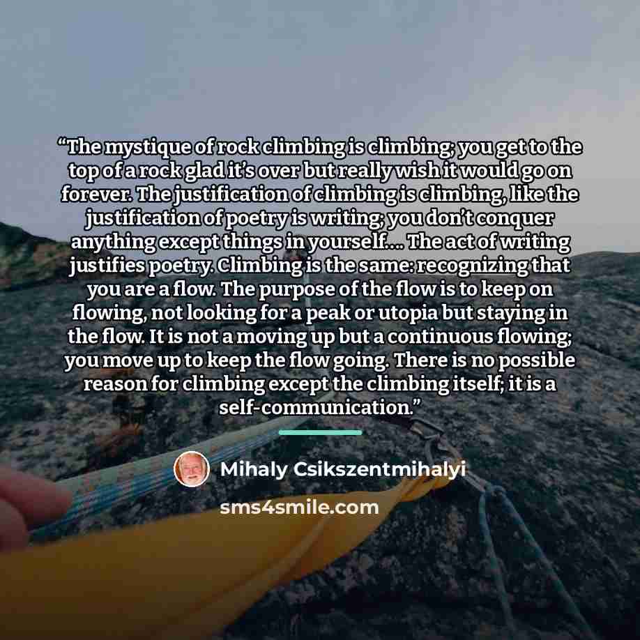 “The mystique of rock climbing is climbing; you get to the top of a rock glad it’s over but really wish it would go on forever. The justification of climbing is climbing, like the justification of poetry is writing; you don’t conquer anything except things in yourself…. The act of writing justifies…” quote by Mihaly Csikszentmihalyi