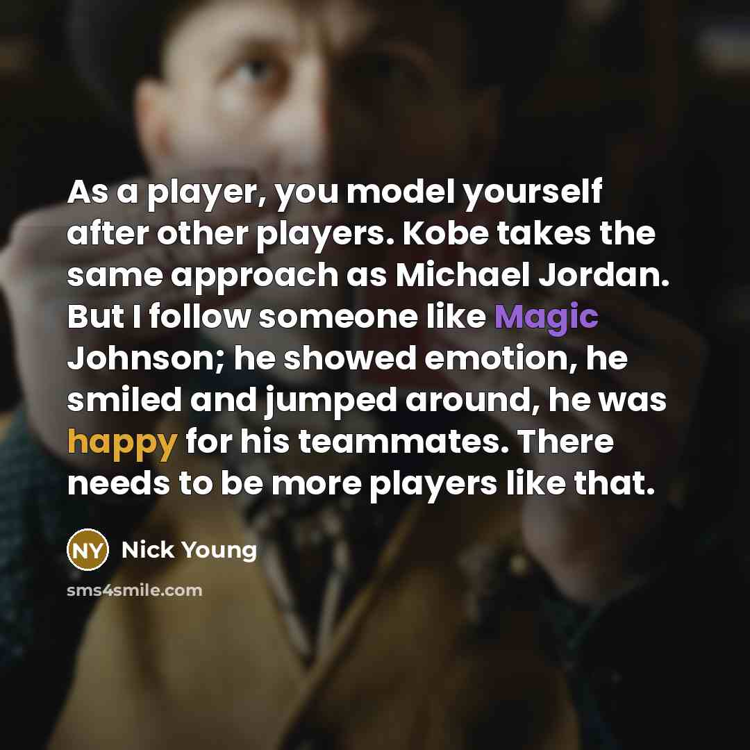 “As a player, you model yourself after other players. Kobe takes the same approach as Michael Jordan. But I follow someone like Magic Johnson; he showed emotion, he smiled and jumped around, he was happy for his teammates. There needs to be more players like that.” quote by Nick Young