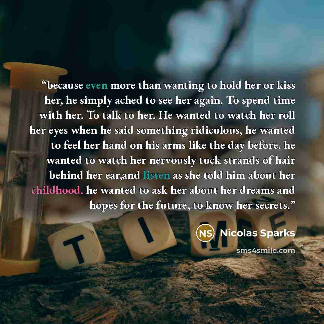 “because even more than wanting to hold her or kiss her, he simply ached to see her again. To spend time with her. To talk to her. He wanted to watch her roll her eyes when he said something ridiculous, he wanted to feel her hand on his arms like the day before. he wanted to watch her nervously…” quote by Nicolas Sparks