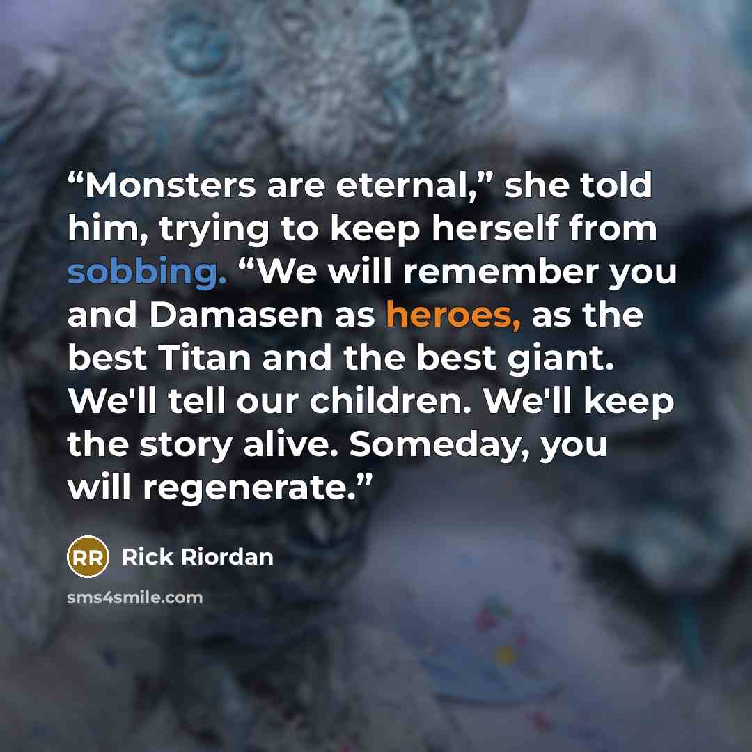 “Monsters are eternal,” she told him, trying to keep herself from sobbing. “We will remember you and Damasen as heroes, as the best Titan and the best giant. We'll tell our children. We'll keep the story alive. Someday, you will regenerate.” quote by Rick Riordan