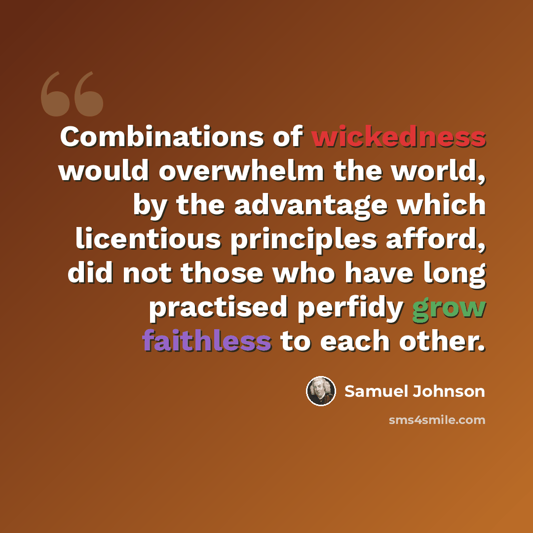 “Combinations of wickedness would overwhelm the world, by the advantage which licentious principles afford, did not those who have long practised perfidy grow faithless to each other.” quote by Samuel Johnson