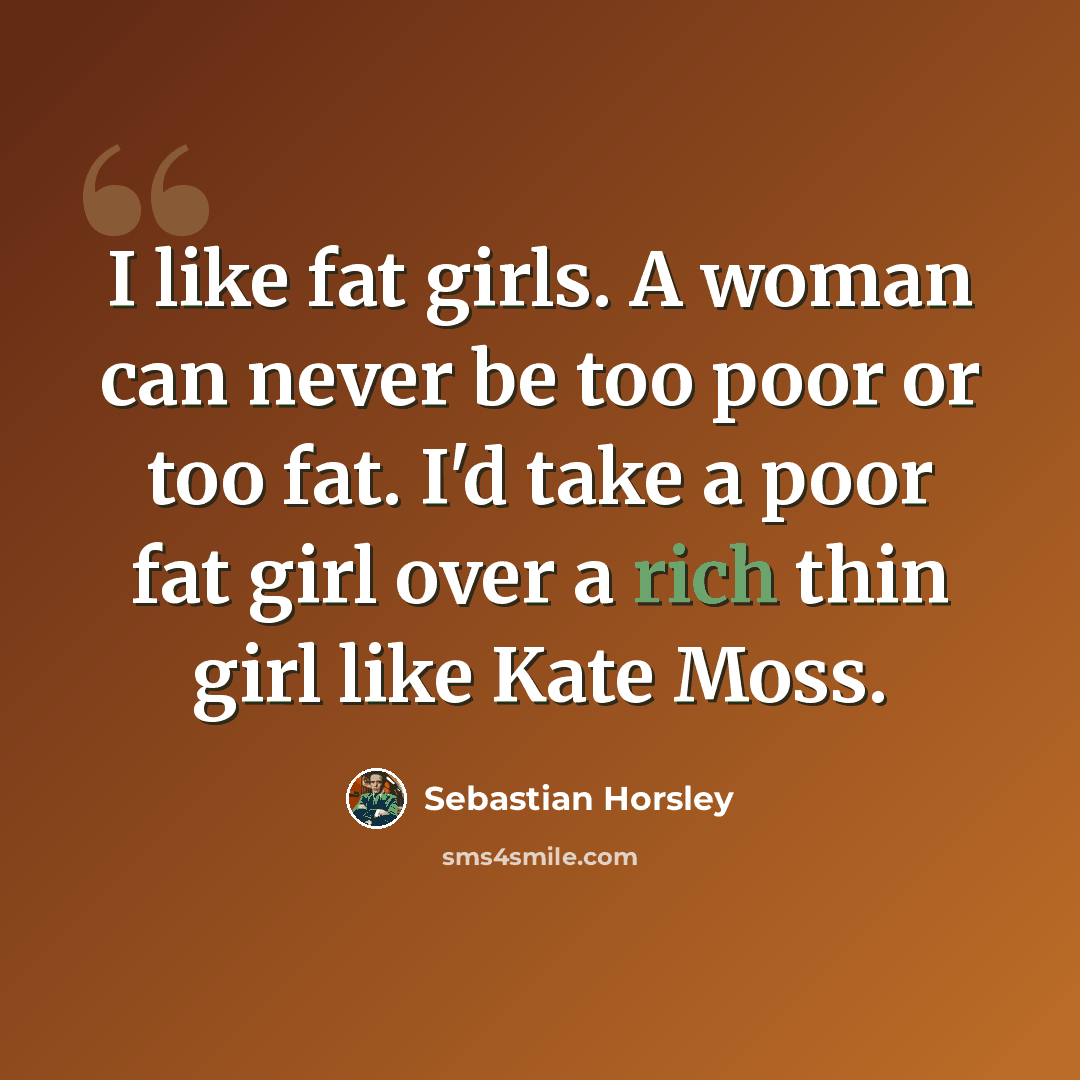 “I like fat girls. A woman can never be too poor or too fat. I'd take a poor fat girl over a rich thin girl like Kate Moss.” quote by Sebastian Horsley
