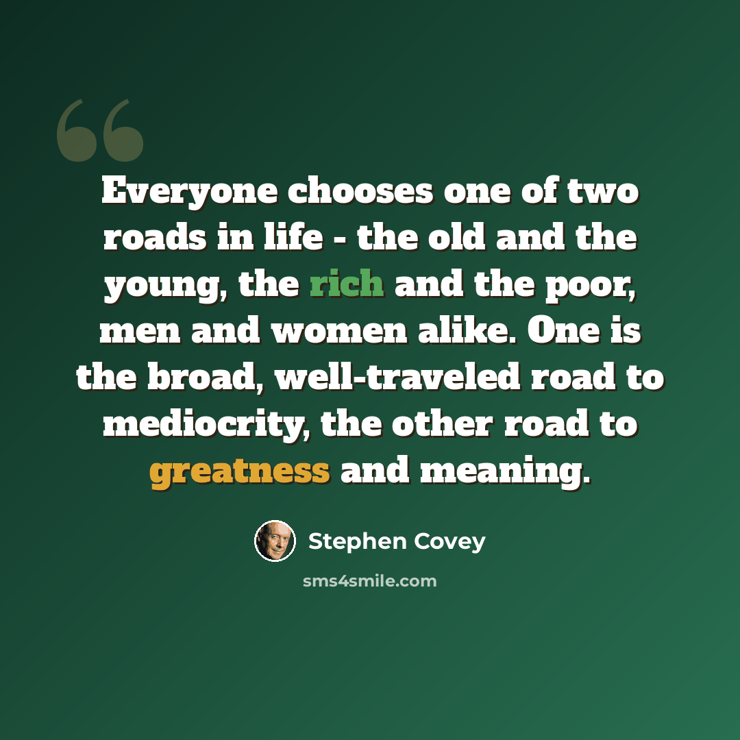 “Everyone chooses one of two roads in life - the old and the young, the rich and the poor, men and women alike. One is the broad, well-traveled road to mediocrity, the other road to greatness and meaning.” quote by Stephen Covey