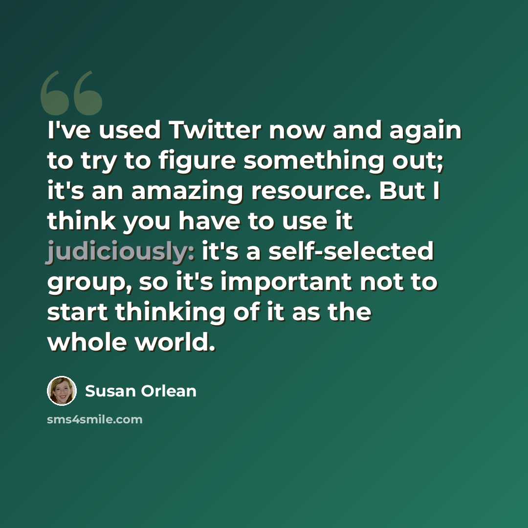 “I've used Twitter now and again to try to figure something out; it's an amazing resource. But I think you have to use it judiciously: it's a self-selected group, so it's important not to start thinking of it as the whole world.” quote by Susan Orlean