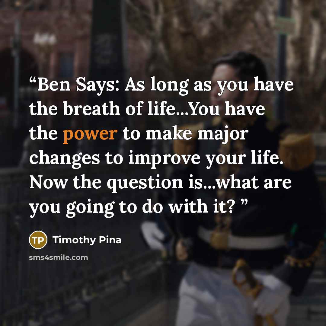“Ben Says: As long as you have the breath of life...You have the power to make major changes to improve your life. Now the question is...what are you going to do with it?” quote by Timothy Pina