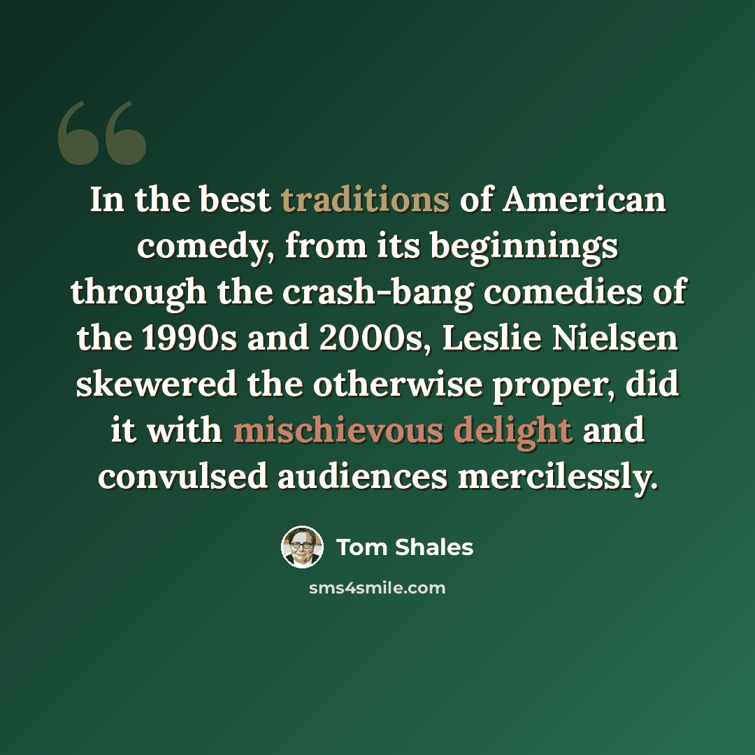 “In the best traditions of American comedy, from its beginnings through the crash-bang comedies of the 1990s and 2000s, Leslie Nielsen skewered the otherwise proper, did it with mischievous delight and convulsed audiences mercilessly.” quote by Tom Shales