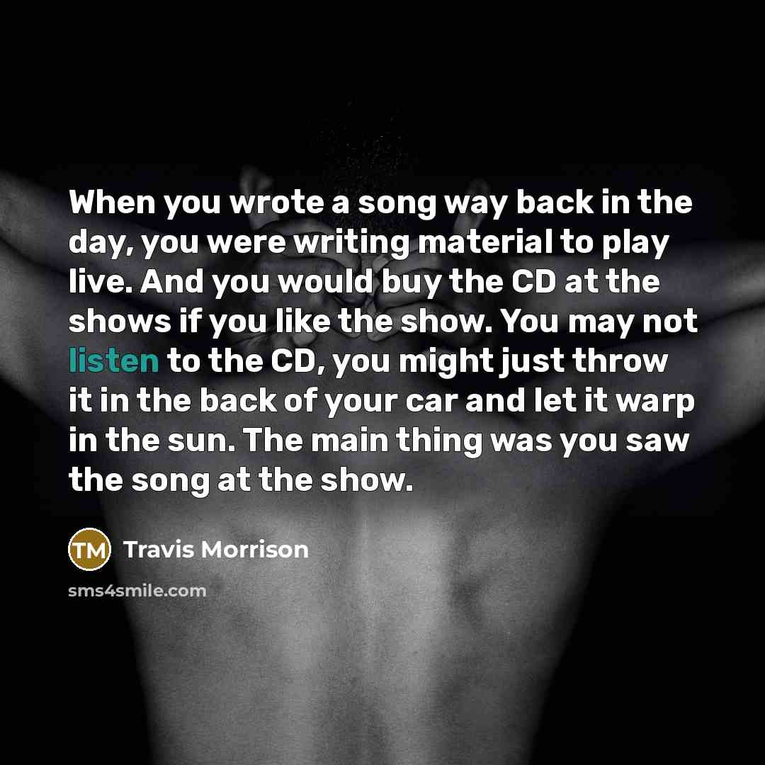 “When you wrote a song way back in the day, you were writing material to play live. And you would buy the CD at the shows if you like the show. You may not listen to the CD, you might just throw it in the back of your car and let it warp in the sun. The main thing was you saw the song at the show.” quote by Travis Morrison