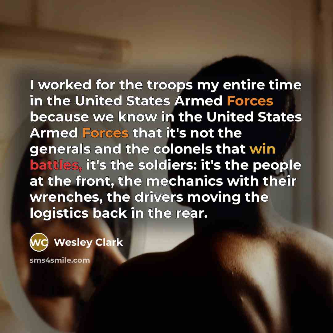 “I worked for the troops my entire time in the United States Armed Forces because we know in the United States Armed Forces that it's not the generals and the colonels that win battles, it's the soldiers: it's the people at the front, the mechanics with their wrenches, the drivers moving the…” quote by Wesley Clark