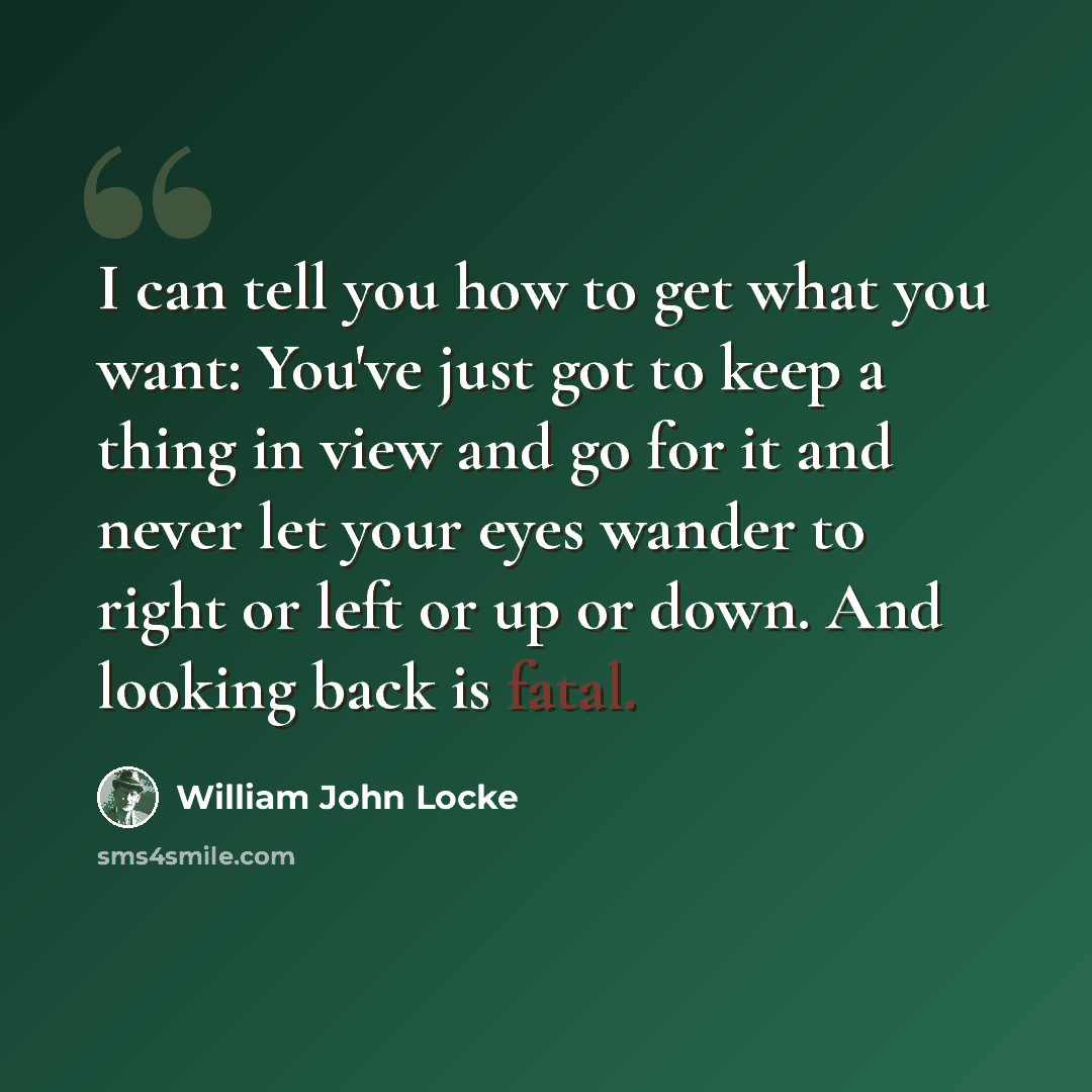 “I can tell you how to get what you want: You've just got to keep a thing in view and go for it and never let your eyes wander to right or left or up or down. And looking back is fatal.” quote by William John Locke
