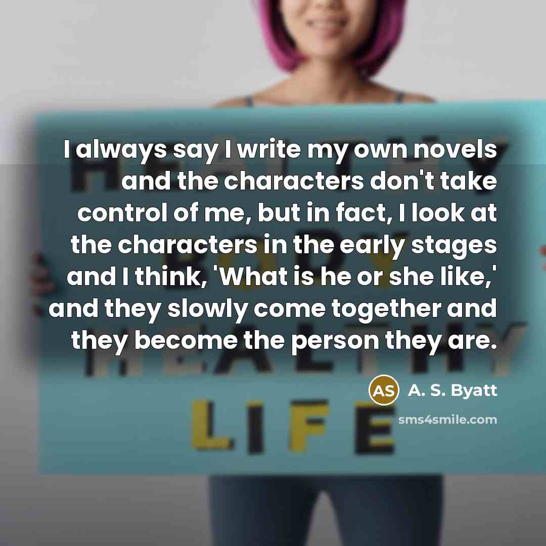 “I always say I write my own novels and the characters don't take control of me, but in fact, I look at the characters in the early stages and I think, 'What is he or she like,' and they slowly come together and they become the person they are.” quote by A. S. Byatt