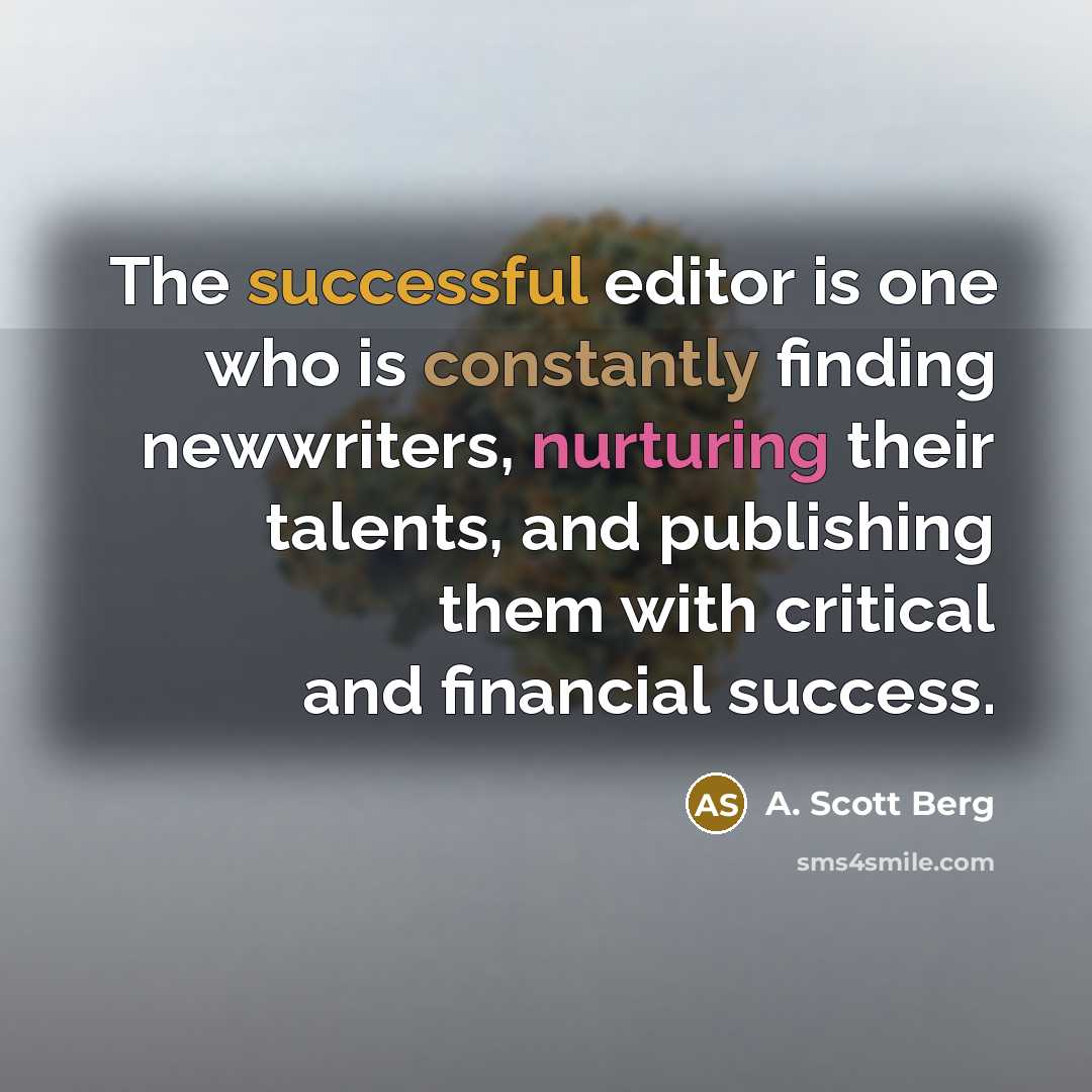 “The successful editor is one who is constantly finding newwriters, nurturing their talents, and publishing them with critical and financial success.” quote by A. Scott Berg