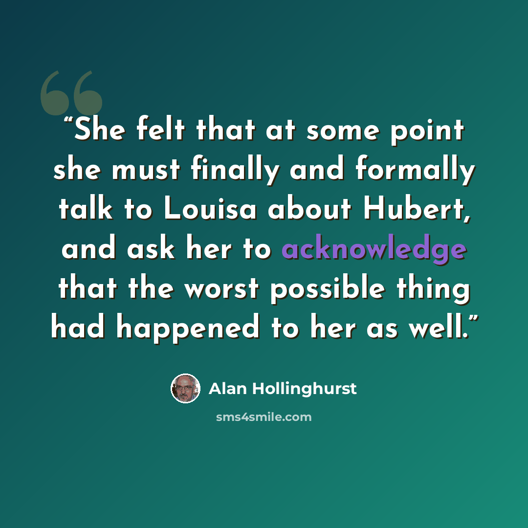 “She felt that at some point she must finally and formally talk to Louisa about Hubert, and ask her to acknowledge that the worst possible thing had happened to her as well.” quote by Alan Hollinghurst