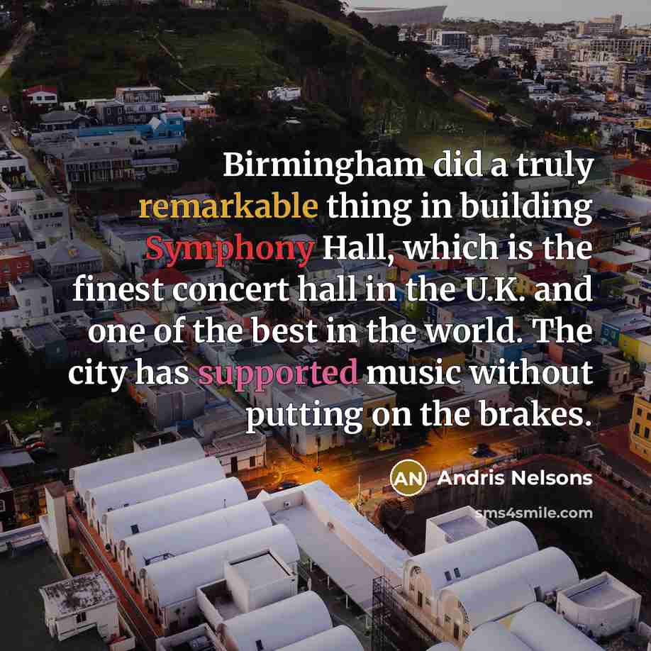 “Birmingham did a truly remarkable thing in building Symphony Hall, which is the finest concert hall in the U.K. and one of the best in the world. The city has supported music without putting on the brakes.” quote by Andris Nelsons