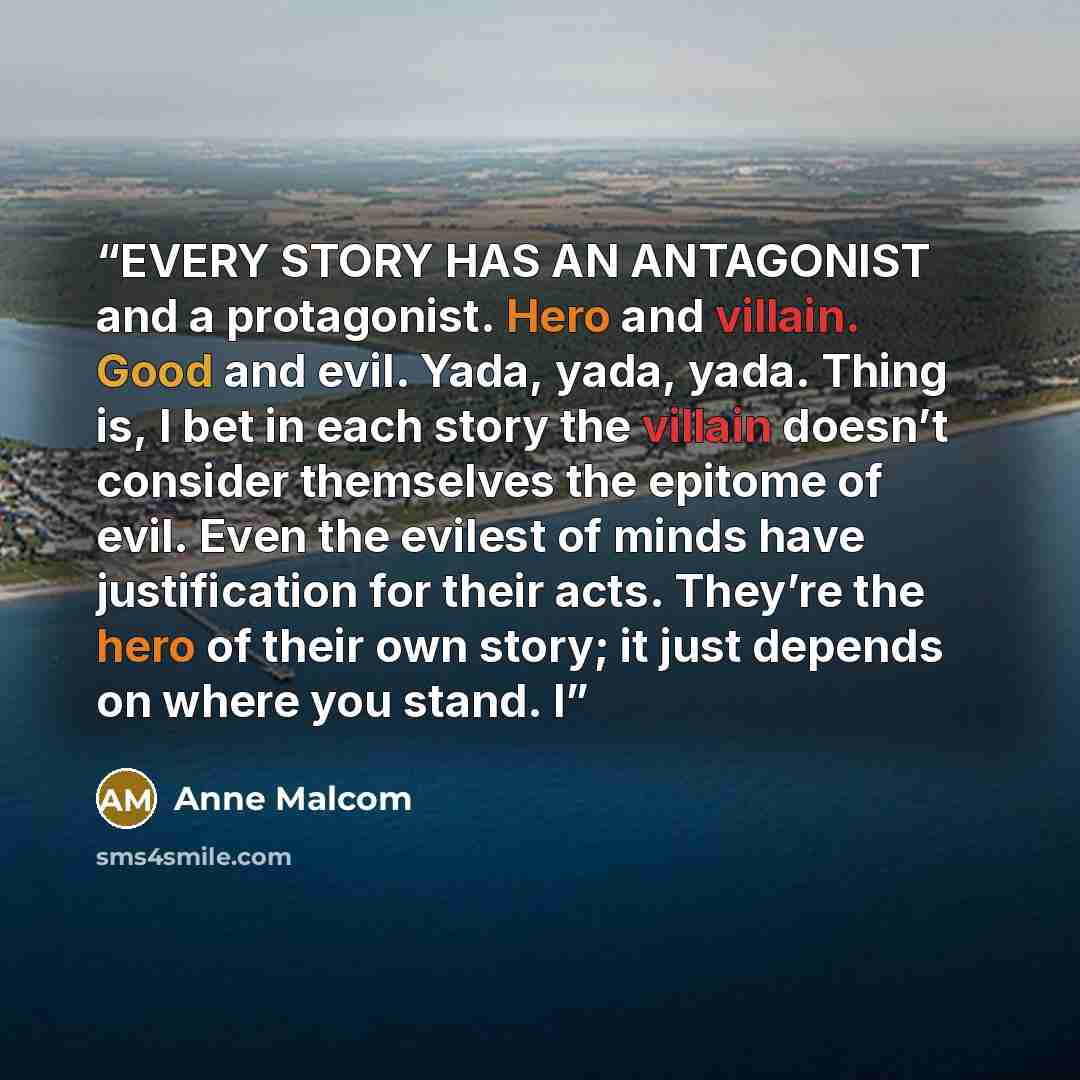 “EVERY STORY HAS AN ANTAGONIST and a protagonist. Hero and villain. Good and evil. Yada, yada, yada. Thing is, I bet in each story the villain doesn’t consider themselves the epitome of evil. Even the evilest of minds have justification for their acts. They’re the hero of their own story; it just…” quote by Anne Malcom