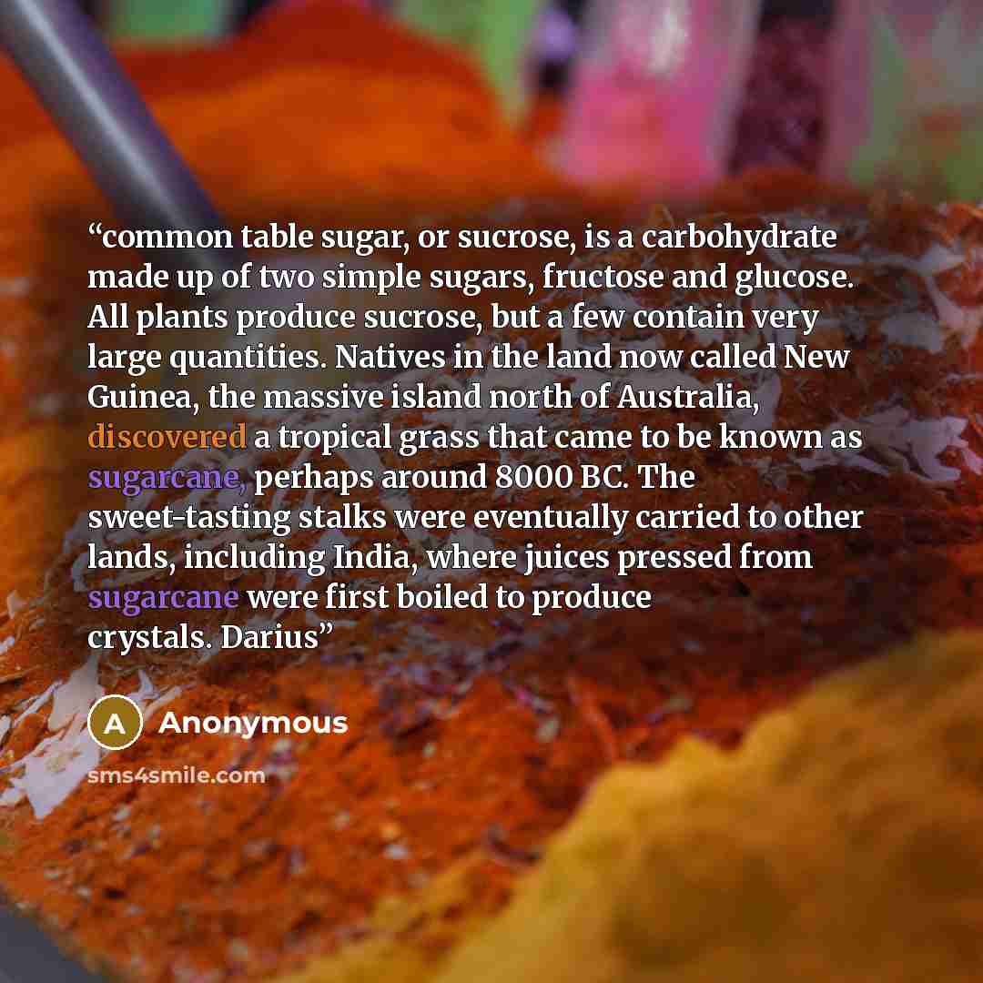 “common table sugar, or sucrose, is a carbohydrate made up of two simple sugars, fructose and glucose. All plants produce sucrose, but a few contain very large quantities. Natives in the land now called New Guinea, the massive island north of Australia, discovered a tropical grass that came to be…” quote by Anonymous