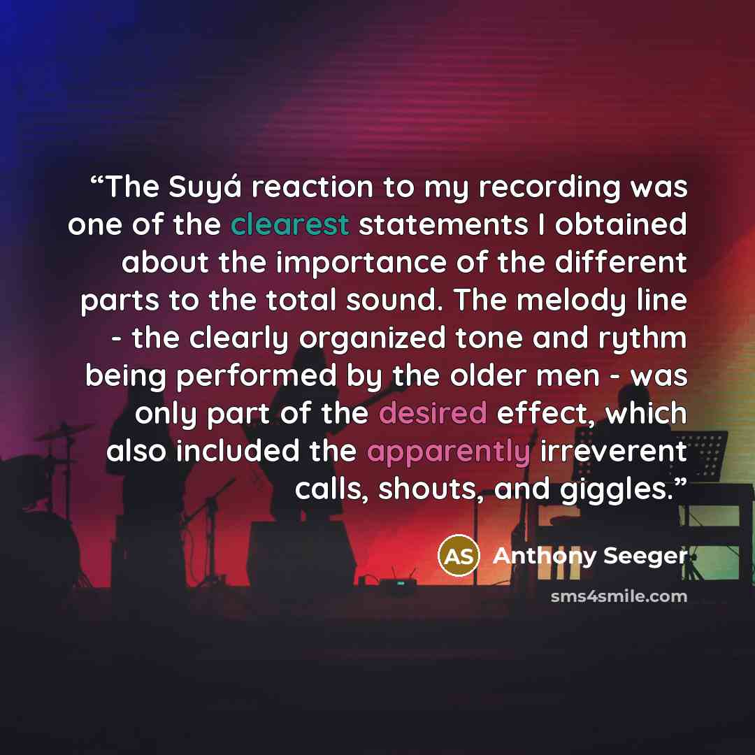 “The Suyá reaction to my recording was one of the clearest statements I obtained about the importance of the different parts to the total sound. The melody line - the clearly organized tone and rythm being performed by the older men - was only part of the desired effect, which also included the…” quote by anthony seeger