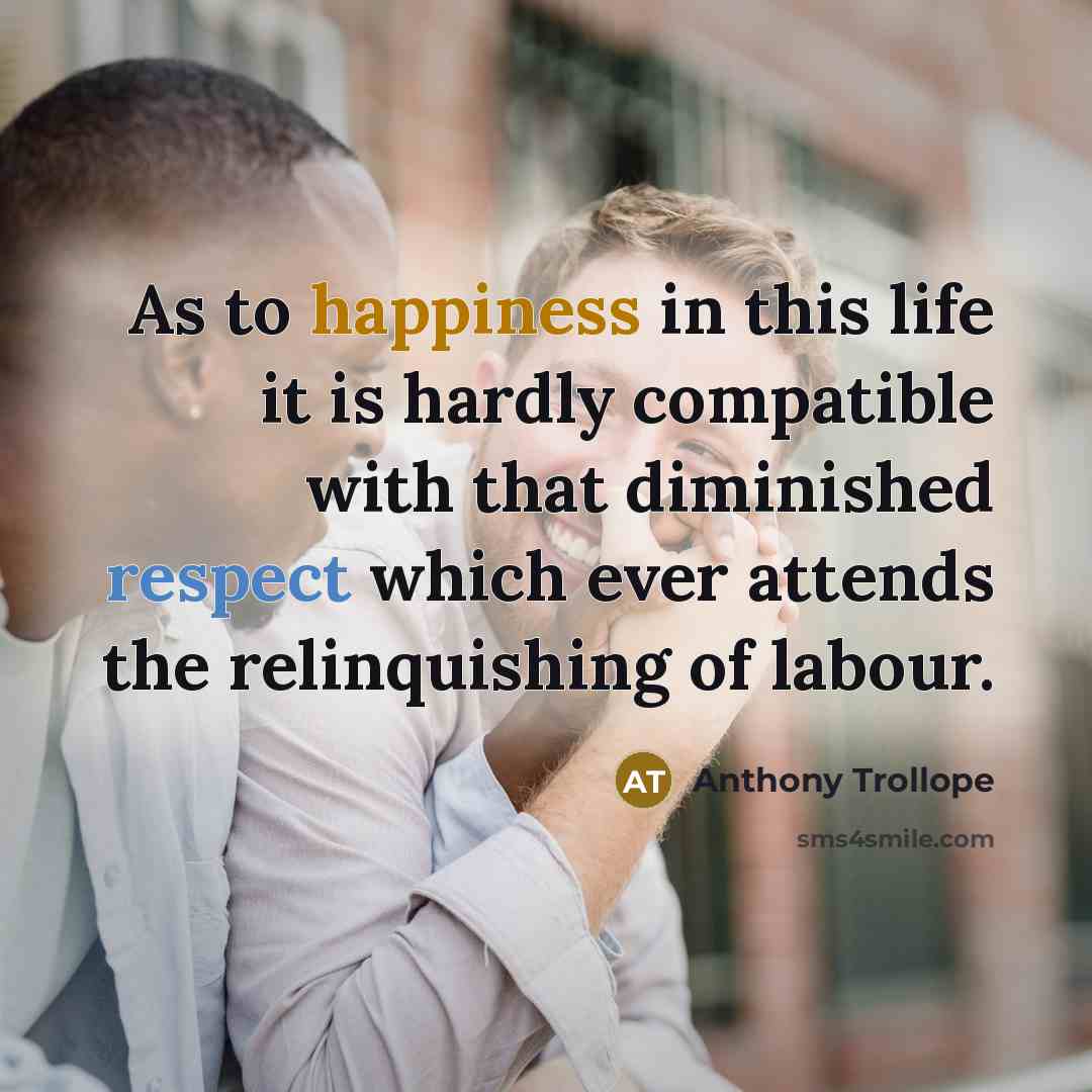 “As to happiness in this life it is hardly compatible with that diminished respect which ever attends the relinquishing of labour.” quote by Anthony Trollope