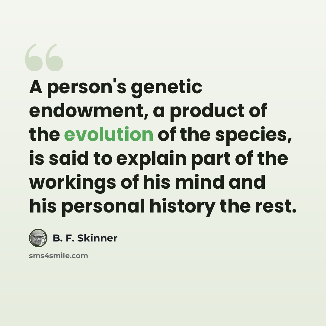 “A person's genetic endowment, a product of the evolution of the species, is said to explain part of the workings of his mind and his personal history the rest.” quote by B. F. Skinner