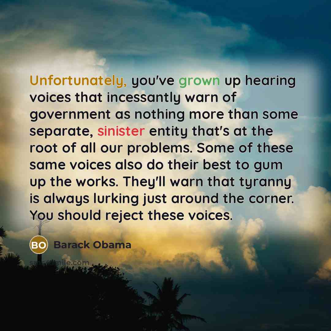 “Unfortunately, you've grown up hearing voices that incessantly warn of government as nothing more than some separate, sinister entity that's at the root of all our problems. Some of these same voices also do their best to gum up the works. They'll warn that tyranny is always lurking just around…” quote by Barack Obama