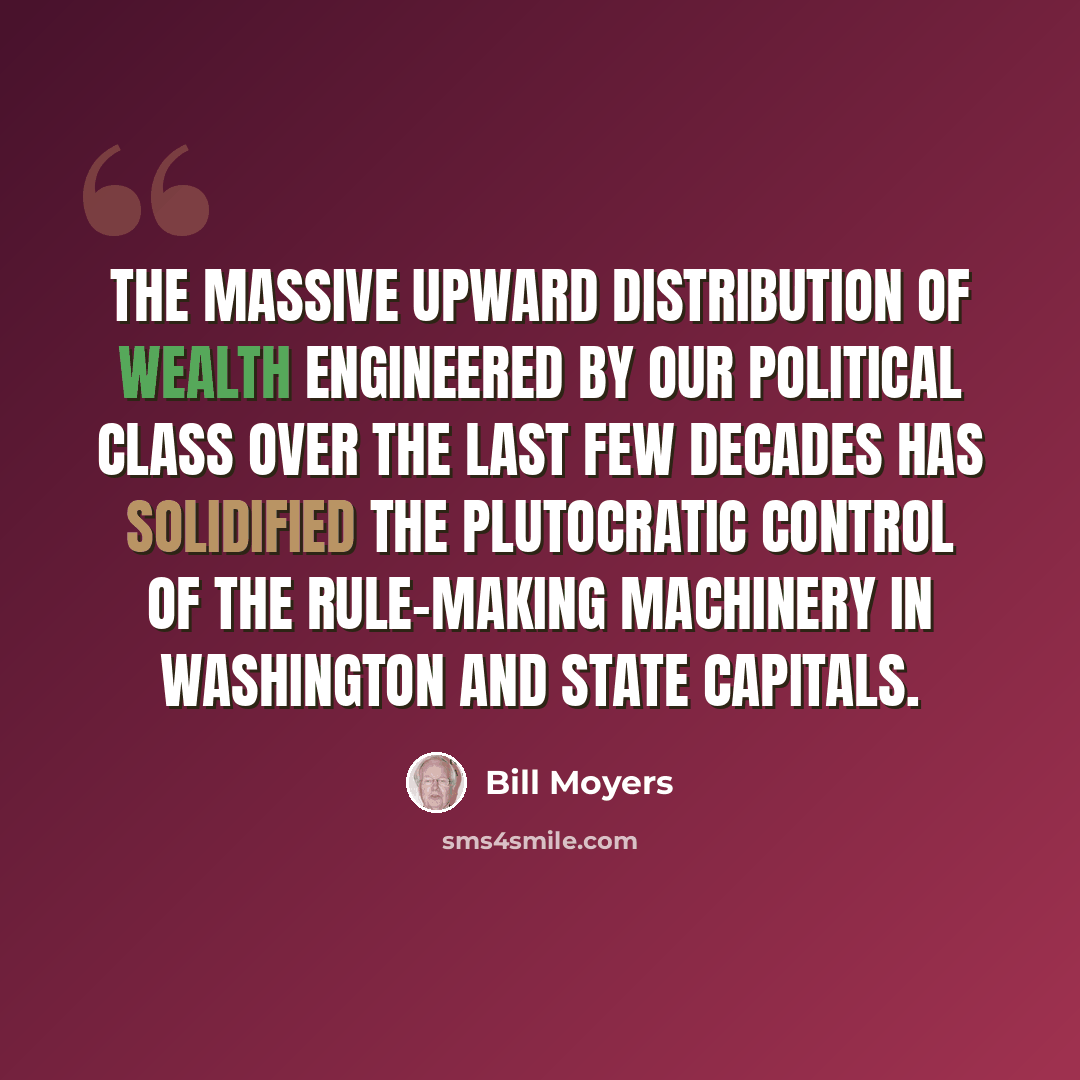 “The massive upward distribution of wealth engineered by our political class over the last few decades has solidified the plutocratic control of the rule-making machinery in Washington and state capitals.” quote by Bill Moyers